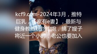 kcf9.com-2024年3月，推特巨乳，【家有e妻】，最新与健身教练粉丝约炮，搞了嫂子将近一个小时，老公也要加入