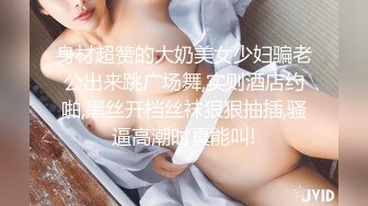 身材超赞的大奶美女少妇骗老公出来跳广场舞,实则酒店约啪,黑丝开档丝袜狠狠抽插,骚逼高潮时真能叫!