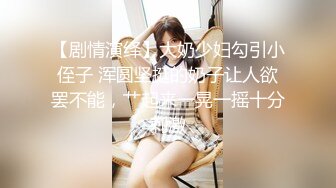 【剧情演绎】大奶少妇勾引小侄子 浑圆坚挺的奶子让人欲罢不能，艹起来一晃一摇十分刺激