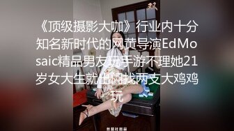 《顶级摄影大咖》行业内十分知名新时代的网黄导演EdMosaic精品男友玩手游不理她21岁女大生就出门找两支大鸡鸡玩