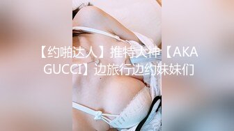 【约啪达人】推特大神【AKA GUCCI】边旅行边约妹妹们