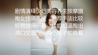 剧情演绎少妇美容养生按摩旗袍女技师先按，推荐手法比较好男技师一起，揉奶扣逼掏出JB口交双飞，两个妹子轮换着操