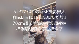 STP17703 最新SP摄影界大咖asklin1015作品模特拾柒170cm超长美腿被捆绑调教抽插到腿软骚穴要被捅烂了