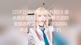 [2DF2] 国产熟女篇系列13 淫水很多的大屁股熟女很主动的变换各种姿势迎合 淫荡的叫声连绵不绝 -[BT种子]