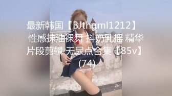 最新韩国【BJthgml1212】  性感抹油裸舞 抖奶乳摇 精华片段剪辑 无尿点合集【85v】 (74)