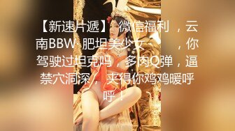 【新速片遞】  微信福利 ，云南BBW· 肥坦美少女 ·❤️ ，你驾驶过坦克吗，多肉Q弹，逼禁穴洞深， 夹得你鸡鸡暖呼呼！ 