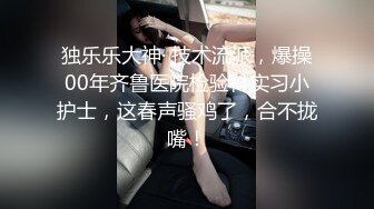 独乐乐大神· 技术流派，爆操00年齐鲁医院检验科实习小护士，这春声骚鸡了，合不拢嘴！