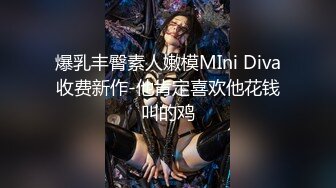 爆乳丰臀素人嫩模MIni Diva收费新作-他肯定喜欢他花钱叫的鸡