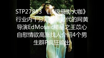 STP27883 《顶级摄影大咖》行业内十分知名新时代的网黄导演EdMosaic精品之王苡心自慰情欲高涨找人介绍4个男生群P疯狂输出