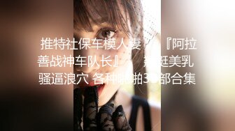  推特社保车模人妻❤️『阿拉善战神车队长』❤️翘挺美乳 骚逼浪穴 各种啪啪39部合集