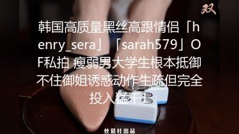 韩国高质量黑丝高跟情侣「henry_sera」「sarah579」OF私拍 瘦弱男大学生根本抵御不住御姐诱惑动作生疏但完全投入猛干1