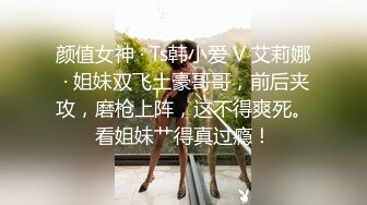 颜值女神 · Ts韩小爱 V 艾莉娜 · 姐妹双飞土豪哥哥，前后夹攻，磨枪上阵，这不得爽死。看姐妹艹得真过瘾！