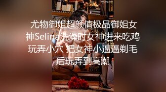  尤物御姐超颜值极品御姐女神Selina洗澡时女神进来吃鸡玩弄小穴 把女神小逼逼剃毛后玩弄到高潮