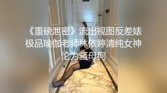 《重磅泄密》流出视图反差婊极品瑜伽老师林依婷清纯女神沦为骚母狗