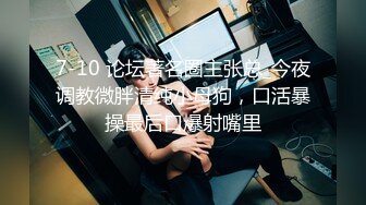 7-10 论坛著名圈主张总_今夜调教微胖清纯小母狗，口活暴操最后口爆射嘴里