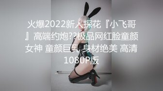 火爆2022新人探花『小飞哥』高端约炮??极品网红脸童颜女神 童颜巨乳 身材绝美 高清1080P版