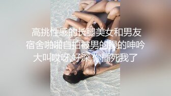  高挑性感的长腿美女和男友宿舍啪啪自拍被男的操的呻吟大叫哎呀,好深,你插死我了