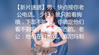 【新片速遞】男：快点接你老公电话。 少妇：就只能看胸哦，下面不能看，你确定他们看不到吗，贴来当东西的。老公：他们在打游戏。真尼玛刺激！