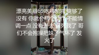 漂亮美眉69吃鸡啪啪 爽够了没有 你就会两个动作 不能情调一点 没有进去 累死我了 哥们不会抱操把妹子气坏了 发火了