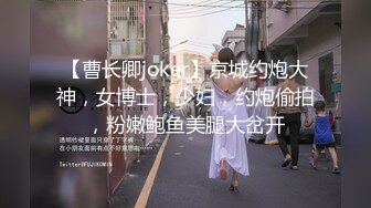 【曹长卿joker】京城约炮大神，女博士，少妇，约炮偷拍，粉嫩鲍鱼美腿大岔开