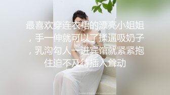 最喜欢穿连衣裙的漂亮小姐姐，手一伸就可以了揉逼吸奶子，乳沟勾人一进宾馆就紧紧抱住迫不及待插入耸动