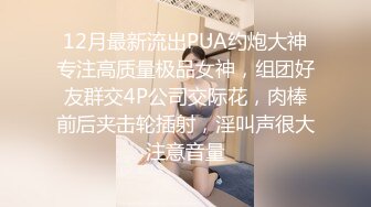 12月最新流出PUA约炮大神专注高质量极品女神，组团好友群交4P公司交际花，肉棒前后夹击轮插射，淫叫声很大注意音量