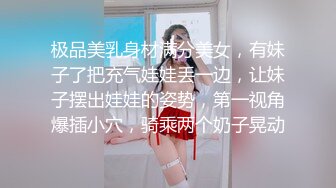 极品美乳身材满分美女，有妹子了把充气娃娃丢一边，让妹子摆出娃娃的姿势，第一视角爆插小穴，骑乘两个奶子晃动