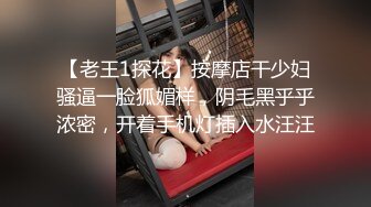 【老王1探花】按摩店干少妇骚逼一脸狐媚样，阴毛黑乎乎浓密，开着手机灯插入水汪汪