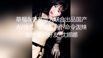 草榴&皇家华人联合出品国产AV佳作-催眠系列下命令泼辣婊妹服侍好友-沈娜娜