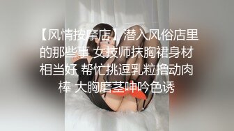 【风情按摩店】潜入风俗店里的那些事 女技师抹胸裙身材相当好 帮忙挑逗乳粒撸动肉棒 大胸磨茎呻吟色诱