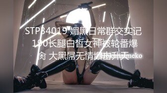 STP34019 媚黑日常群交实记 190长腿白皙女神被轮番爆肏 大黑屌无情爆击升天