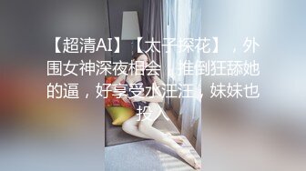 【超清AI】【太子探花】，外围女神深夜相会，推倒狂舔她的逼，好享受水汪汪，妹妹也投入