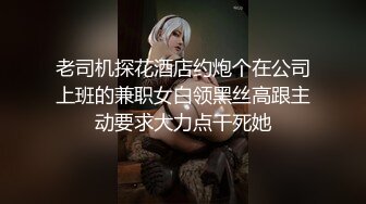 老司机探花酒店约炮个在公司上班的兼职女白领黑丝高跟主动要求大力点干死她