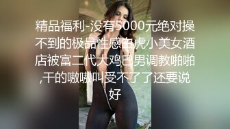 精品福利-没有5000元绝对操不到的极品性感白虎小美女酒店被富二代大鸡巴男调教啪啪,干的嗷嗷叫受不了了还要说好