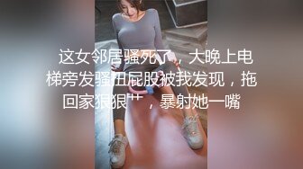   这女邻居骚死了，大晚上电梯旁发骚扭屁股被我发现，拖回家狠狠艹，暴射她一嘴