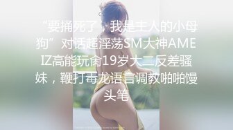 “要捅死了，我是主人的小母狗”对话超淫荡SM大神AMEIZ高能玩肏19岁大二反差骚妹，鞭打毒龙语言调教啪啪馒头笔