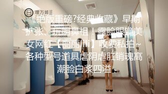 《绝版重磅?经典收藏》早期扩张、玩阴鼻祖！露脸眼镜美女网红【丽丽lili】收费私拍~各种型号道具虐阴虐肛销魂高潮脸白浆四溢