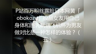 P站百万粉丝露脸日本网黄「obokozu」极品女友用自己身体和巨乳玩偶飞机杯为男友做对比是一种怎样的体验？（五）