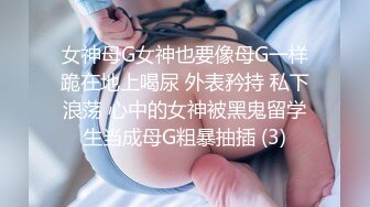 女神母G女神也要像母G一样跪在地上喝尿 外表矜持 私下浪荡 心中的女神被黑鬼留学生当成母G粗暴抽插 (3)