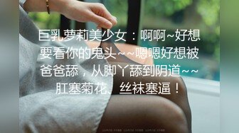 巨乳萝莉美少女：啊啊~好想要看你的鬼头~~嗯嗯好想被爸爸舔，从脚丫舔到阴道~~肛塞菊花、丝袜塞逼！