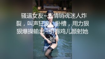   骚逼女友~表情销魂迷人炸裂，叫声狂浪，卧槽，用力狠狠爆操输出~引得鸡儿颜射她一脸！