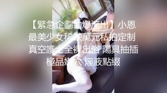 【緊急企劃勁爆流出】小恩 最美少女稀缺萬元私拍定制 真空護士全裸出浴 陽具抽插極品嫩穴 淫液點綴