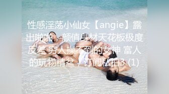 性感淫荡小仙女【angie】露出啪啪，颜值身材天花板极度反差 穷人操不到的女神 富人的玩物精盆，订阅私拍3 (1)