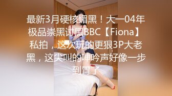 最新3月硬核媚黑！大一04年极品崇黑讨黑BBC【Fiona】私拍，这次玩的更狠3P大老黑，这尖叫的呻吟声好像一步到胃了