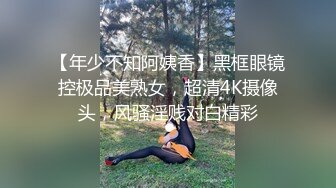 【年少不知阿姨香】黑框眼镜控极品美熟女，超清4K摄像头，风骚淫贱对白精彩