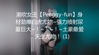 潮吹女王【Peeggy-fun】身材劲爆白虎尤物~强力喷射尿量巨大~！~！~！~土豪最爱，天生尤物！ (1)