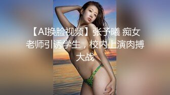 【AI换脸视频】张予曦 痴女老师引诱学生，校内上演肉搏大战