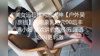 美女运超棒约炮大神【户外吴彦祖】约炮豪乳粉穴00后丰满小妞 喜欢讲约炮经历 淫语浪叫更刺激