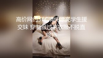 高价网约36C清纯漂亮学生援交妹 穿制服过来衣服不脱直接搞