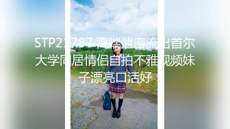 STP21787 高端泄密流出首尔大学同居情侣自拍不雅视频妹子漂亮口活好